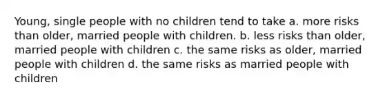 Young, single people with no children tend to take a. more risks than older, married people with children. b. less risks than older, married people with children c. the same risks as older, married people with children d. the same risks as married people with children