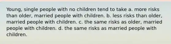 Young, single people with no children tend to take a. more risks than older, married people with children. b. less risks than older, married people with children. c. the same risks as older, married people with children. d. the same risks as married people with children.