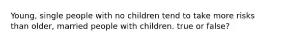 Young, single people with no children tend to take more risks than older, married people with children. true or false?