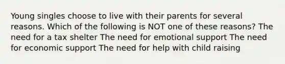 Young singles choose to live with their parents for several reasons. Which of the following is NOT one of these reasons? The need for a tax shelter The need for emotional support The need for economic support The need for help with child raising