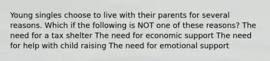 Young singles choose to live with their parents for several reasons. Which if the following is NOT one of these reasons? The need for a tax shelter The need for economic support The need for help with child raising The need for emotional support