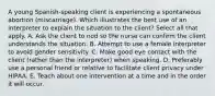 A young Spanish-speaking client is experiencing a spontaneous abortion (miscarriage). Which illustrates the best use of an interpreter to explain the situation to the client? Select all that apply. A. Ask the client to nod so the nurse can confirm the client understands the situation. B. Attempt to use a female interpreter to avoid gender sensitivity. C. Make good eye contact with the client (rather than the interpreter) when speaking. D. Preferably use a personal friend or relative to facilitate client privacy under HIPAA. E. Teach about one intervention at a time and in the order it will occur.