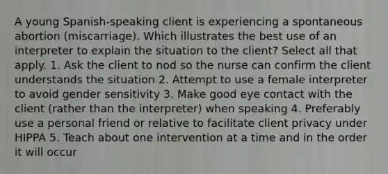 A young Spanish-speaking client is experiencing a spontaneous abortion (miscarriage). Which illustrates the best use of an interpreter to explain the situation to the client? Select all that apply. 1. Ask the client to nod so the nurse can confirm the client understands the situation 2. Attempt to use a female interpreter to avoid gender sensitivity 3. Make good eye contact with the client (rather than the interpreter) when speaking 4. Preferably use a personal friend or relative to facilitate client privacy under HIPPA 5. Teach about one intervention at a time and in the order it will occur