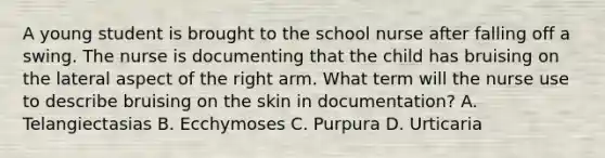 A young student is brought to the school nurse after falling off a swing. The nurse is documenting that the child has bruising on the lateral aspect of the right arm. What term will the nurse use to describe bruising on the skin in documentation? A. Telangiectasias B. Ecchymoses C. Purpura D. Urticaria