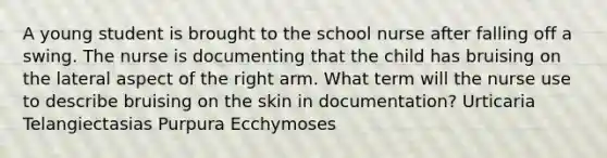 A young student is brought to the school nurse after falling off a swing. The nurse is documenting that the child has bruising on the lateral aspect of the right arm. What term will the nurse use to describe bruising on the skin in documentation? Urticaria Telangiectasias Purpura Ecchymoses