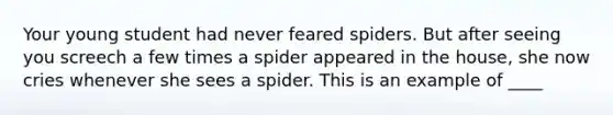 Your young student had never feared spiders. But after seeing you screech a few times a spider appeared in the house, she now cries whenever she sees a spider. This is an example of ____