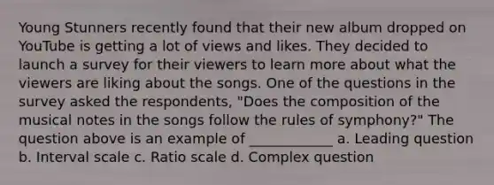 Young Stunners recently found that their new album dropped on YouTube is getting a lot of views and likes. They decided to launch a survey for their viewers to learn more about what the viewers are liking about the songs. One of the questions in the survey asked the respondents, "Does the composition of the musical notes in the songs follow the rules of symphony?" The question above is an example of ____________ a. Leading question b. Interval scale c. Ratio scale d. Complex question