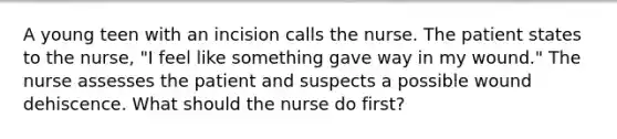 A young teen with an incision calls the nurse. The patient states to the nurse, "I feel like something gave way in my wound." The nurse assesses the patient and suspects a possible wound dehiscence. What should the nurse do first?