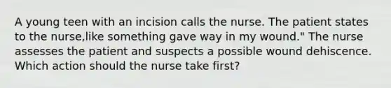 A young teen with an incision calls the nurse. The patient states to the nurse,like something gave way in my wound." The nurse assesses the patient and suspects a possible wound dehiscence. Which action should the nurse take first?