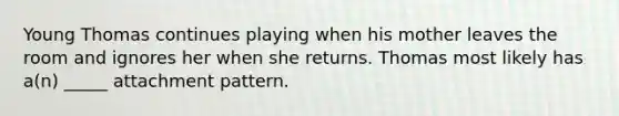 Young Thomas continues playing when his mother leaves the room and ignores her when she returns. Thomas most likely has a(n) _____ attachment pattern.