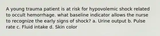 A young trauma patient is at risk for hypovolemic shock related to occult hemorrhage. what baseline indicator allows the nurse to recognize the early signs of shock? a. Urine output b. Pulse rate c. Fluid intake d. Skin color