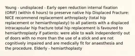 Young - undisplaced - Early open reduction internal fixation (ORIF) (within 6 hours) to preserve native hip Displaced Fracture: NICE recommend replacement arthroplasty (total hip replacement or hemiarthroplasty) to all patients with a displaced intracapsular hip fracture total hip replacement is favoured to hemiarthroplasty if patients: were able to walk independently out of doors with no more than the use of a stick and are not cognitively impaired and are medically fit for anaesthesia and the procedure. Elderly - hemiarthoplasty