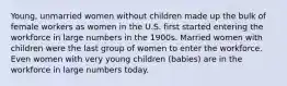 Young, unmarried women without children made up the bulk of female workers as women in the U.S. first started entering the workforce in large numbers in the 1900s. Married women with children were the last group of women to enter the workforce. Even women with very young children (babies) are in the workforce in large numbers today.