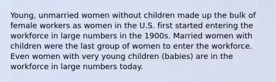 Young, unmarried women without children made up the bulk of female workers as women in the U.S. first started entering the workforce in large numbers in the 1900s. Married women with children were the last group of women to enter the workforce. Even women with very young children (babies) are in the workforce in large numbers today.