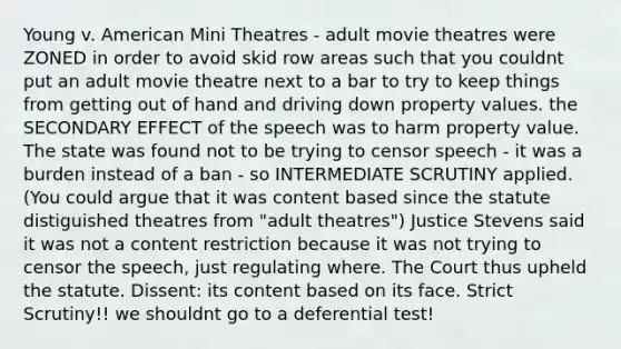 Young v. American Mini Theatres - adult movie theatres were ZONED in order to avoid skid row areas such that you couldnt put an adult movie theatre next to a bar to try to keep things from getting out of hand and driving down property values. the SECONDARY EFFECT of the speech was to harm property value. The state was found not to be trying to censor speech - it was a burden instead of a ban - so INTERMEDIATE SCRUTINY applied. (You could argue that it was content based since the statute distiguished theatres from "adult theatres") Justice Stevens said it was not a content restriction because it was not trying to censor the speech, just regulating where. The Court thus upheld the statute. Dissent: its content based on its face. Strict Scrutiny!! we shouldnt go to a deferential test!