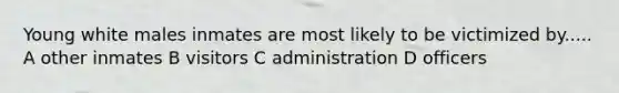 Young white males inmates are most likely to be victimized by..... A other inmates B visitors C administration D officers