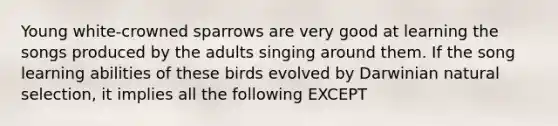 Young white-crowned sparrows are very good at learning the songs produced by the adults singing around them. If the song learning abilities of these birds evolved by Darwinian natural selection, it implies all the following EXCEPT