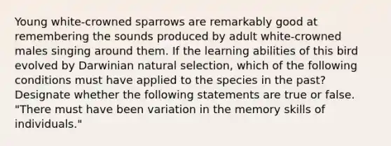 Young white-crowned sparrows are remarkably good at remembering the sounds produced by adult white-crowned males singing around them. If the learning abilities of this bird evolved by Darwinian natural selection, which of the following conditions must have applied to the species in the past? Designate whether the following statements are true or false. "There must have been variation in the memory skills of individuals."