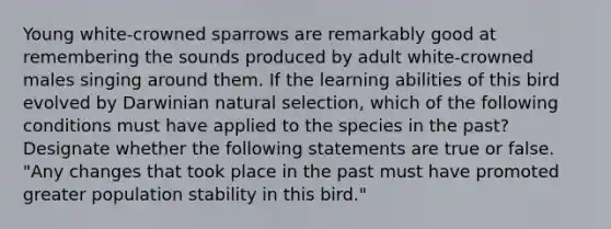 Young white-crowned sparrows are remarkably good at remembering the sounds produced by adult white-crowned males singing around them. If the learning abilities of this bird evolved by Darwinian natural selection, which of the following conditions must have applied to the species in the past? Designate whether the following statements are true or false. "Any changes that took place in the past must have promoted greater population stability in this bird."