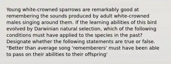 Young white-crowned sparrows are remarkably good at remembering the sounds produced by adult white-crowned males singing around them. If the learning abilities of this bird evolved by Darwinian natural selection, which of the following conditions must have applied to the species in the past? Designate whether the following statements are true or false. "Better than average song 'rememberers' must have been able to pass on their abilities to their offspring'