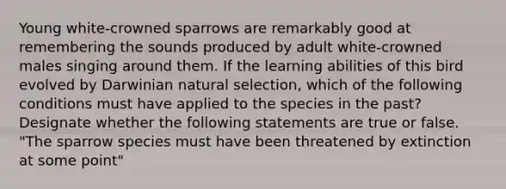 Young white-crowned sparrows are remarkably good at remembering the sounds produced by adult white-crowned males singing around them. If the learning abilities of this bird evolved by Darwinian natural selection, which of the following conditions must have applied to the species in the past? Designate whether the following statements are true or false. "The sparrow species must have been threatened by extinction at some point"