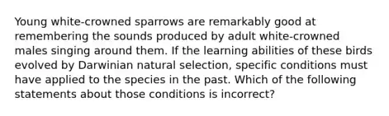 Young white-crowned sparrows are remarkably good at remembering the sounds produced by adult white-crowned males singing around them. If the learning abilities of these birds evolved by Darwinian natural selection, specific conditions must have applied to the species in the past. Which of the following statements about those conditions is incorrect?