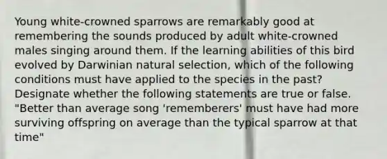 Young white-crowned sparrows are remarkably good at remembering the sounds produced by adult white-crowned males singing around them. If the learning abilities of this bird evolved by Darwinian natural selection, which of the following conditions must have applied to the species in the past? Designate whether the following statements are true or false. "Better than average song 'rememberers' must have had more surviving offspring on average than the typical sparrow at that time"
