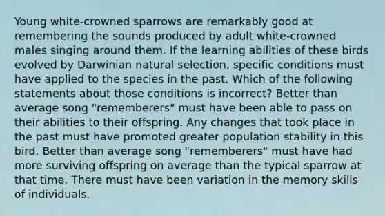 Young white-crowned sparrows are remarkably good at remembering the sounds produced by adult white-crowned males singing around them. If the learning abilities of these birds evolved by Darwinian natural selection, specific conditions must have applied to the species in the past. Which of the following statements about those conditions is incorrect? Better than average song "rememberers" must have been able to pass on their abilities to their offspring. Any changes that took place in the past must have promoted greater population stability in this bird. Better than average song "rememberers" must have had more surviving offspring on average than the typical sparrow at that time. There must have been variation in the memory skills of individuals.