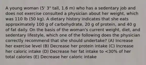 A young woman (5' 3" tall, 1.6 m) who has a sedentary job and does not exercise consulted a physician about her weight, which was 110 lb (50 kg). A dietary history indicates that she eats approximately 100 g of carbohydrate, 20 g of protein, and 40 g of fat daily. On the basis of the woman's current weight, diet, and sedentary lifestyle, which one of the following does the physician correctly recommend that she should undertake? (A) Increase her exercise level (B) Decrease her protein intake (C) Increase her caloric intake (D) Decrease her fat intake to <30% of her total calories (E) Decrease her caloric intake