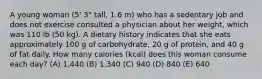 A young woman (5' 3" tall, 1.6 m) who has a sedentary job and does not exercise consulted a physician about her weight, which was 110 lb (50 kg). A dietary history indicates that she eats approximately 100 g of carbohydrate, 20 g of protein, and 40 g of fat daily. How many calories (kcal) does this woman consume each day? (A) 1,440 (B) 1,340 (C) 940 (D) 840 (E) 640