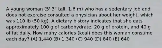 A young woman (5' 3" tall, 1.6 m) who has a sedentary job and does not exercise consulted a physician about her weight, which was 110 lb (50 kg). A dietary history indicates that she eats approximately 100 g of carbohydrate, 20 g of protein, and 40 g of fat daily. How many calories (kcal) does this woman consume each day? (A) 1,440 (B) 1,340 (C) 940 (D) 840 (E) 640