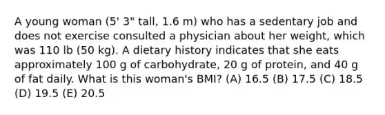 A young woman (5' 3" tall, 1.6 m) who has a sedentary job and does not exercise consulted a physician about her weight, which was 110 lb (50 kg). A dietary history indicates that she eats approximately 100 g of carbohydrate, 20 g of protein, and 40 g of fat daily. What is this woman's BMI? (A) 16.5 (B) 17.5 (C) 18.5 (D) 19.5 (E) 20.5