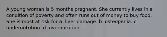 A young woman is 5 months pregnant. She currently lives in a condition of poverty and often runs out of money to buy food. She is most at risk for a. liver damage. b. osteopenia. c. undernutrition. d. overnutrition.