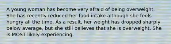 A young woman has become very afraid of being overweight. She has recently reduced her food intake although she feels hungry all the time. As a result, her weight has dropped sharply below average, but she still believes that she is overweight. She is MOST likely experiencing: