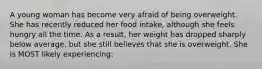 A young woman has become very afraid of being overweight. She has recently reduced her food intake, although she feels hungry all the time. As a result, her weight has dropped sharply below average, but she still believes that she is overweight. She is MOST likely experiencing: