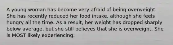 A young woman has become very afraid of being overweight. She has recently reduced her food intake, although she feels hungry all the time. As a result, her weight has dropped sharply below average, but she still believes that she is overweight. She is MOST likely experiencing: