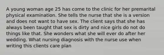 A young woman age 25 has come to the clinic for her premarital physical examination. She tells the nurse that she is a version and does not want to have sex. The client says that she has always been taught that sex is dirty and nice girls do not do things like that. She wonders what she will ever do after her wedding. What nursing diagnosis with the nurse use when writing this clients care plan