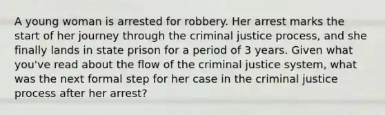 A young woman is arrested for robbery. Her arrest marks the start of her journey through the criminal justice process, and she finally lands in state prison for a period of 3 years. Given what you've read about the flow of the criminal justice system, what was the next formal step for her case in the criminal justice process after her arrest?