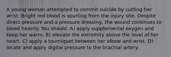 A young woman attempted to commit suicide by cutting her wrist. Bright red blood is spurting from the injury site. Despite direct pressure and a pressure dressing, the wound continues to bleed heavily. You should: A) apply supplemental oxygen and keep her warm. B) elevate the extremity above the level of her heart. C) apply a tourniquet between her elbow and wrist. D) locate and apply digital pressure to the brachial artery.