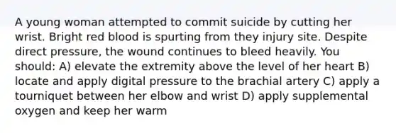 A young woman attempted to commit suicide by cutting her wrist. Bright red blood is spurting from they injury site. Despite direct pressure, the wound continues to bleed heavily. You should: A) elevate the extremity above the level of her heart B) locate and apply digital pressure to the brachial artery C) apply a tourniquet between her elbow and wrist D) apply supplemental oxygen and keep her warm