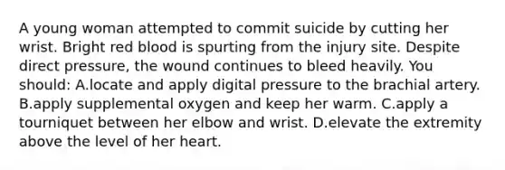 A young woman attempted to commit suicide by cutting her wrist. Bright red blood is spurting from the injury site. Despite direct pressure, the wound continues to bleed heavily. You should: A.locate and apply digital pressure to the brachial artery. B.apply supplemental oxygen and keep her warm. C.apply a tourniquet between her elbow and wrist. D.elevate the extremity above the level of her heart.