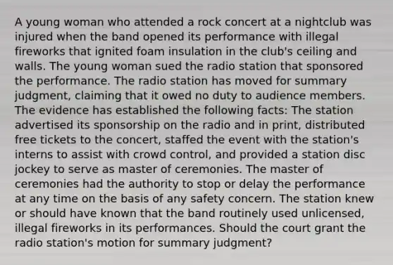 A young woman who attended a rock concert at a nightclub was injured when the band opened its performance with illegal fireworks that ignited foam insulation in the club's ceiling and walls. The young woman sued the radio station that sponsored the performance. The radio station has moved for summary judgment, claiming that it owed no duty to audience members. The evidence has established the following facts: The station advertised its sponsorship on the radio and in print, distributed free tickets to the concert, staffed the event with the station's interns to assist with crowd control, and provided a station disc jockey to serve as master of ceremonies. The master of ceremonies had the authority to stop or delay the performance at any time on the basis of any safety concern. The station knew or should have known that the band routinely used unlicensed, illegal fireworks in its performances. Should the court grant the radio station's motion for summary judgment?