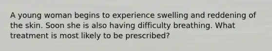 A young woman begins to experience swelling and reddening of the skin. Soon she is also having difficulty breathing. What treatment is most likely to be prescribed?