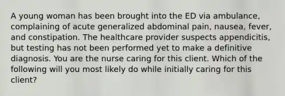 A young woman has been brought into the ED via ambulance, complaining of acute generalized abdominal pain, nausea, fever, and constipation. The healthcare provider suspects appendicitis, but testing has not been performed yet to make a definitive diagnosis. You are the nurse caring for this client. Which of the following will you most likely do while initially caring for this client?