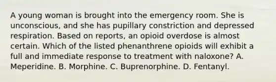 A young woman is brought into the emergency room. She is unconscious, and she has pupillary constriction and depressed respiration. Based on reports, an opioid overdose is almost certain. Which of the listed phenanthrene opioids will exhibit a full and immediate response to treatment with naloxone? A. Meperidine. B. Morphine. C. Buprenorphine. D. Fentanyl.