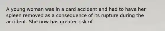 A young woman was in a card accident and had to have her spleen removed as a consequence of its rupture during the accident. She now has greater risk of