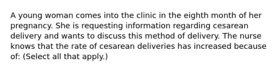 A young woman comes into the clinic in the eighth month of her pregnancy. She is requesting information regarding cesarean delivery and wants to discuss this method of delivery. The nurse knows that the rate of cesarean deliveries has increased because of: (Select all that apply.)