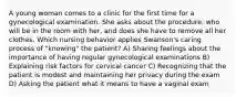 A young woman comes to a clinic for the first time for a gynecological examination. She asks about the procedure, who will be in the room with her, and does she have to remove all her clothes. Which nursing behavior applies Swanson's caring process of "knowing" the patient? A) Sharing feelings about the importance of having regular gynecological examinations B) Explaining risk factors for cervical cancer C) Recognizing that the patient is modest and maintaining her privacy during the exam D) Asking the patient what it means to have a vaginal exam