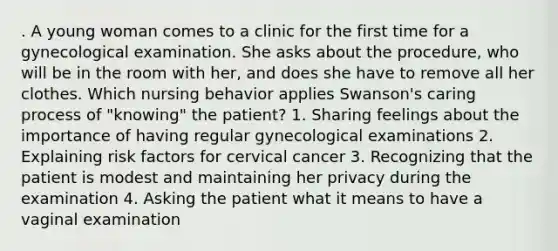 . A young woman comes to a clinic for the first time for a gynecological examination. She asks about the procedure, who will be in the room with her, and does she have to remove all her clothes. Which nursing behavior applies Swanson's caring process of "knowing" the patient? 1. Sharing feelings about the importance of having regular gynecological examinations 2. Explaining risk factors for cervical cancer 3. Recognizing that the patient is modest and maintaining her privacy during the examination 4. Asking the patient what it means to have a vaginal examination