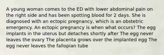 A young woman comes to the ED with lower abdominal pain on the right side and has been spotting blood for 2 days. She is diagnosed with an ectopic pregnancy, which is an obstetric emergency. An ectopic pregnancy is when what occurs? The egg implants in the uterus but detaches shortly after The egg never leaves the ovary The placenta grows over the implanted egg The egg never leaves the fallopian tube